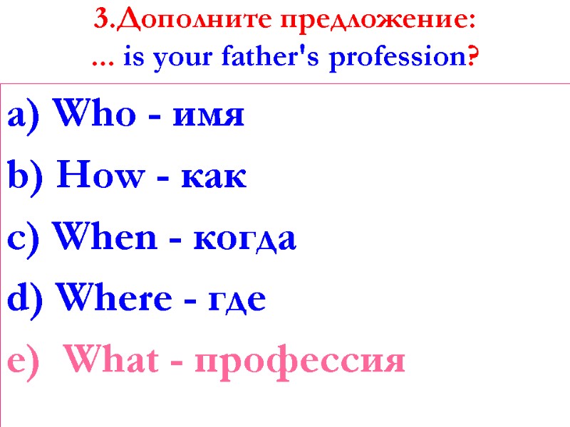 3.Дополните предложение: ... is your father's profession?   a) Who - имя b)